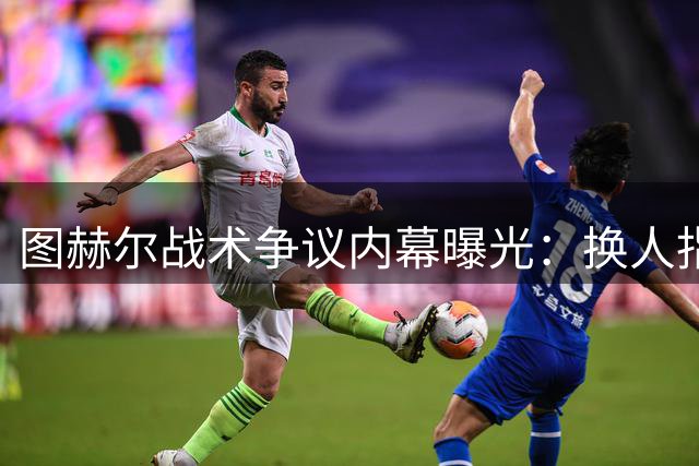 图赫尔战术争议内幕曝光：换人指令实为要求前压而非退守